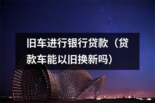 旧车进行银行贷款（贷款车能以旧换新吗）
