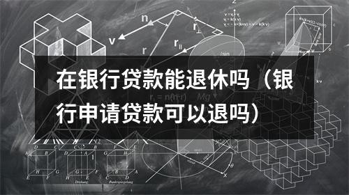 在银行贷款能退休吗（银行申请贷款可以退吗）