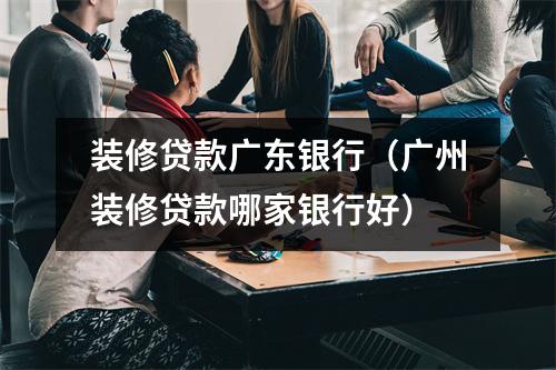 装修贷款广东银行（广州装修贷款哪家银行好）