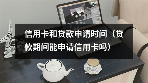 信用卡和贷款申请时间（贷款期间能申请信用卡吗）