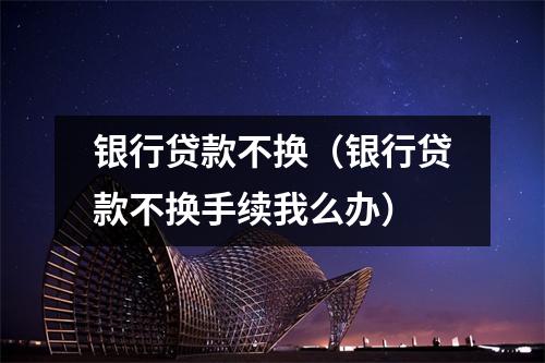 银行贷款不换(银行贷款不换手续我么办)