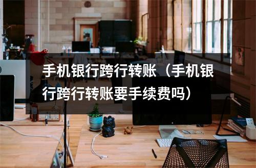 手机银行跨行转账（手机银行跨行转账要手续费吗）
