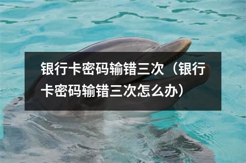 银行卡密码输错三次（银行卡密码输错三次怎么办）