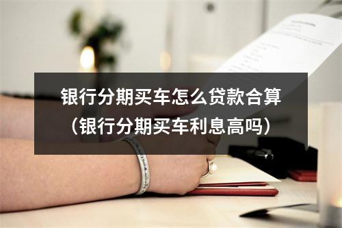银行分期买车怎么贷款合算（银行分期买车利息高吗）