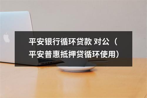 平安银行循环贷款 对公（平安普惠抵押贷循环使用）