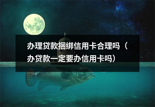 办理贷款捆绑信用卡合理吗（办贷款一定要办信用卡吗）