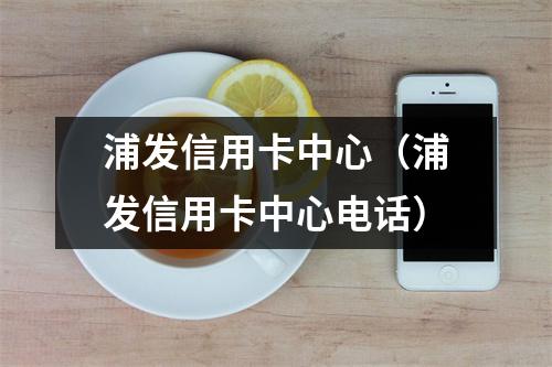 浦发信用卡中心(浦发信用卡中心电话)