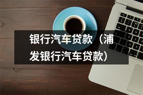 银行汽车贷款（浦发银行汽车贷款）