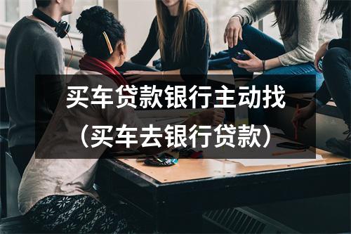买车贷款银行主动找（买车去银行贷款）