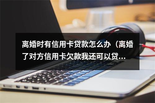 离婚时有信用卡贷款怎么办（离婚了对方信用卡欠款我还可以贷款吗）