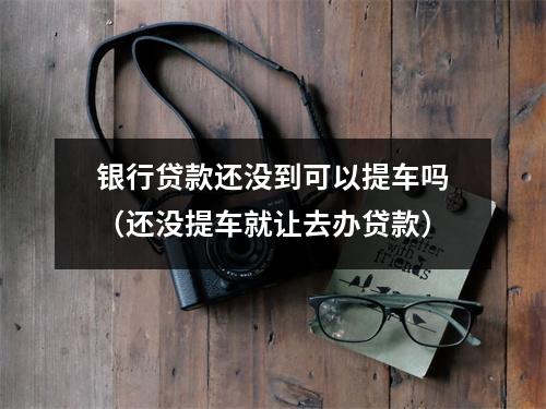 银行贷款还没到可以提车吗（还没提车就让去办贷款）