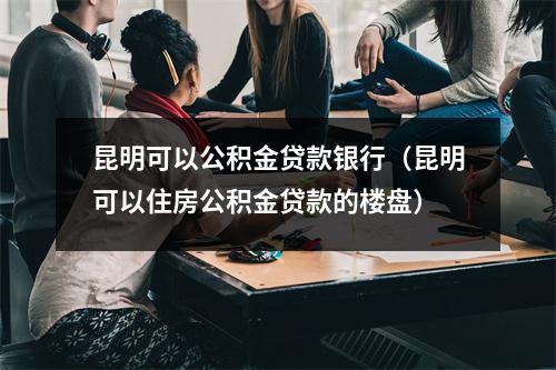昆明可以公积金贷款银行（昆明可以住房公积金贷款的楼盘）