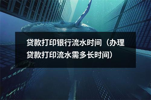 贷款打印银行流水时间（办理贷款打印流水需多长时间）