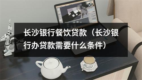 长沙银行餐饮贷款（长沙银行办贷款需要什么条件）
