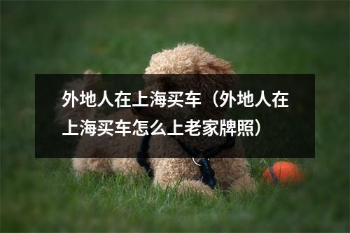 外地人在上海买车（外地人在上海买车怎么上老家牌照）