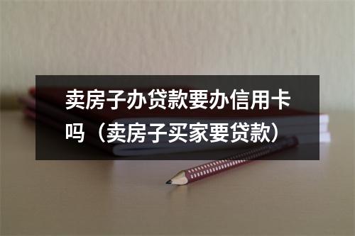 卖房子办贷款要办信用卡吗（卖房子买家要贷款）