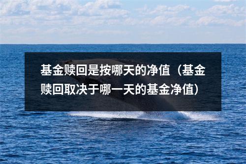 基金赎回是按哪天的净值（基金赎回取决于哪一天的基金净值）