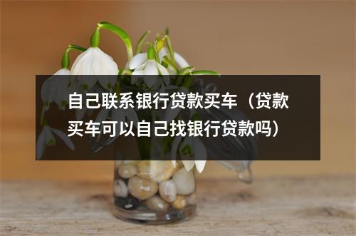 自己联系银行贷款买车（贷款买车可以自己找银行贷款吗）