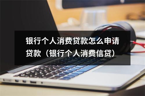 银行个人消费贷款怎么申请贷款（银行个人消费信贷）