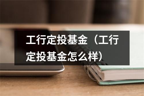 工行定投基金（工行定投基金怎么样）