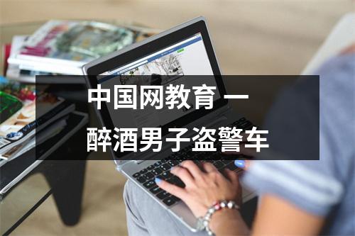 中国网教育 一醉酒男子盗警车