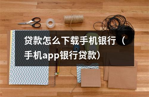 贷款怎么下载手机银行（手机app银行贷款）