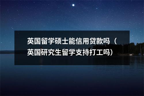 英国留学硕士能信用贷款吗（英国研究生留学支持打工吗）