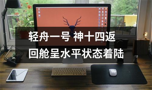 轻舟一号 神十四返回舱呈水平状态着陆