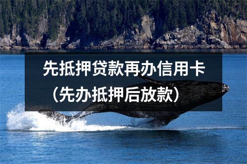 先抵押贷款再办信用卡（先办抵押后放款）