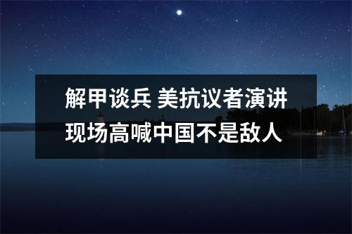解甲谈兵 美抗议者演讲现场高喊中国不是敌人