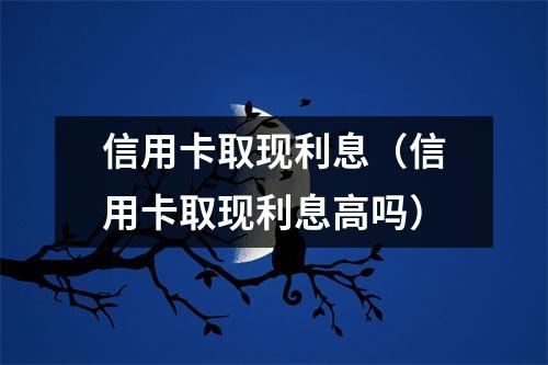 信用卡取现利息（信用卡取现利息高吗）