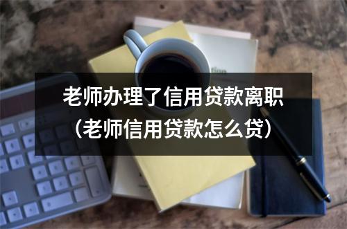 老师办理了信用贷款离职（老师信用贷款怎么贷）