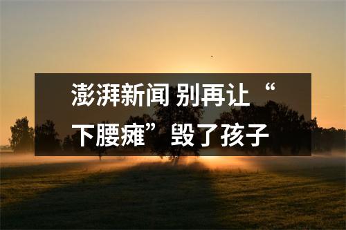澎湃新闻 别再让“下腰瘫”毁了孩子