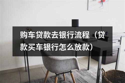 购车贷款去银行流程（贷款买车银行怎么放款）
