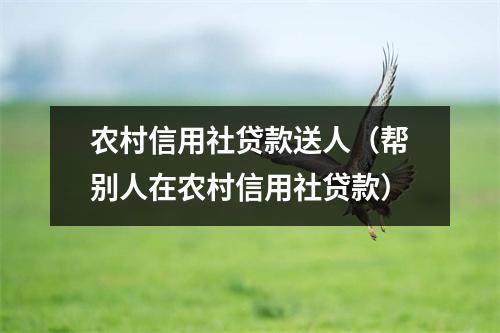 农村信用社贷款送人（帮别人在农村信用社贷款）
