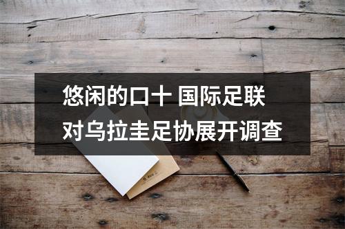 悠闲的口十 国际足联对乌拉圭足协展开调查