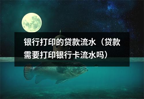 银行打印的贷款流水（贷款需要打印银行卡流水吗）