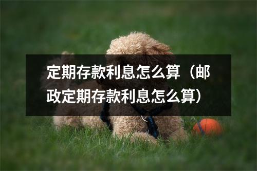 定期存款利息怎么算（邮政定期存款利息怎么算）