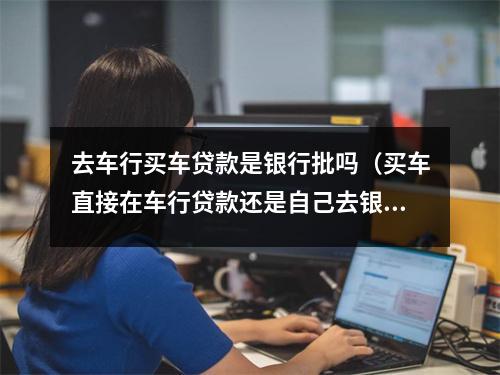 去车行买车贷款是银行批吗（买车直接在车行贷款还是自己去银行贷款）