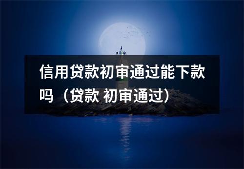 信用贷款初审通过能下款吗（贷款 初审通过）