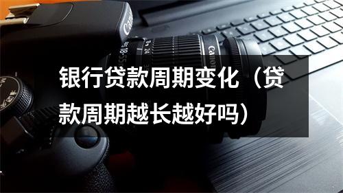 银行贷款周期变化（贷款周期越长越好吗）