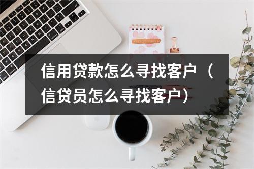 信用贷款怎么寻找客户（信贷员怎么寻找客户）