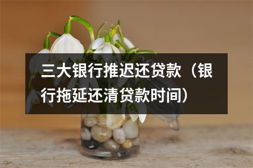 三大银行推迟还贷款（银行拖延还清贷款时间）