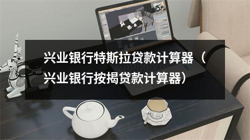 兴业银行特斯拉贷款计算器（兴业银行按揭贷款计算器）