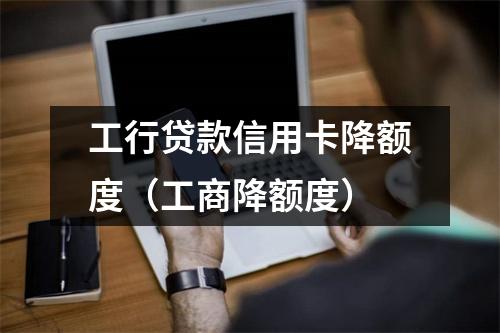 工行贷款信用卡降额度(工商降额度)