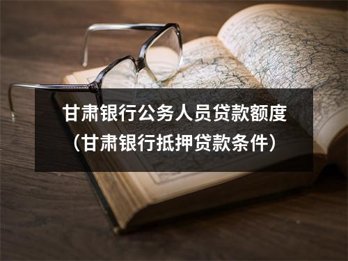 甘肃银行公务人员贷款额度（甘肃银行抵押贷款条件）