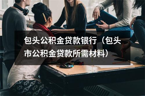 包头公积金贷款银行（包头市公积金贷款所需材料）