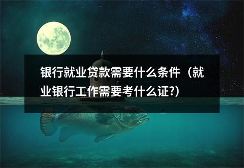 银行就业贷款需要什么条件（就业银行工作需要考什么证?）