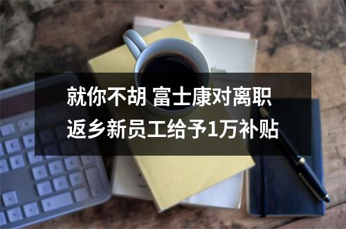 就你不胡 富士康对离职返乡新员工给予1万补贴