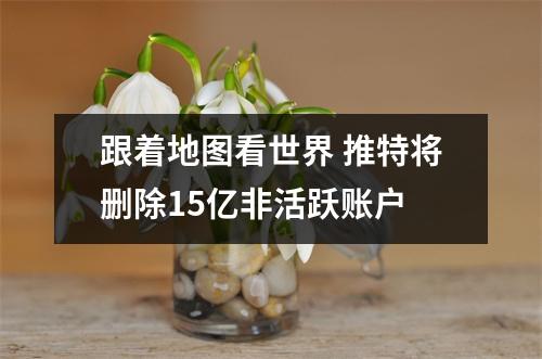 跟着地图看世界 推特将删除15亿非活跃账户